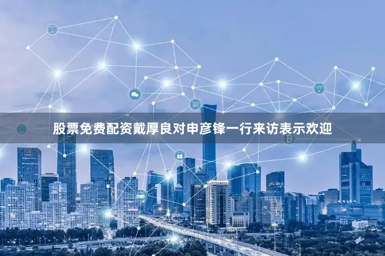 股票免费配资戴厚良对申彦锋一行来访表示欢迎