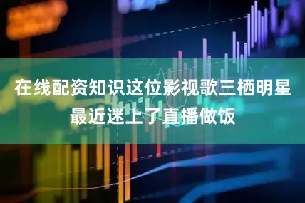 在线配资知识这位影视歌三栖明星最近迷上了直播做饭