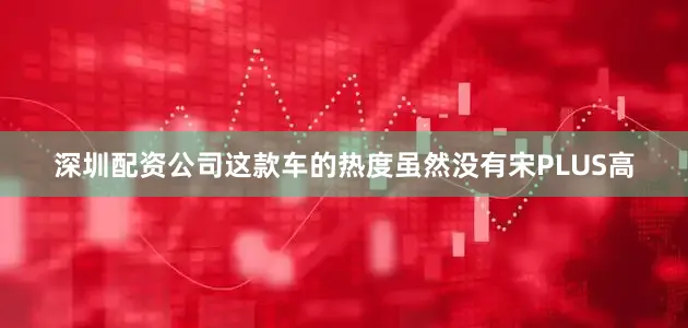深圳配资公司这款车的热度虽然没有宋PLUS高