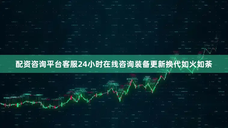 配资咨询平台客服24小时在线咨询装备更新换代如火如荼