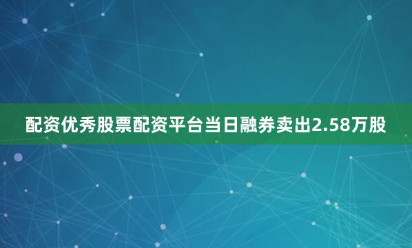 配资优秀股票配资平台当日融券卖出2.58万股
