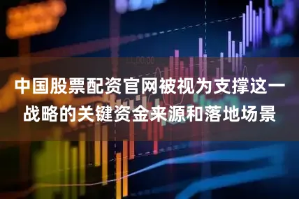 中国股票配资官网被视为支撑这一战略的关键资金来源和落地场景