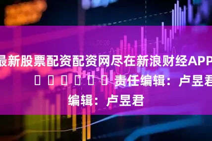 最新股票配资配资网尽在新浪财经APP            						责任编辑：卢昱君