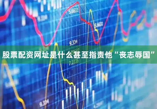 股票配资网址是什么甚至指责他“丧志辱国”