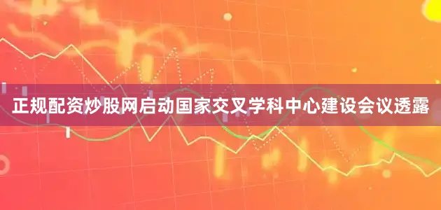 正规配资炒股网启动国家交叉学科中心建设会议透露