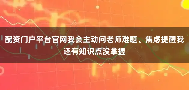 配资门户平台官网我会主动问老师难题、焦虑提醒我还有知识点没掌握